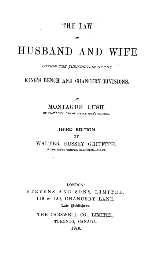 handle is hein.beal/lwhwjkb0001 and id is 1 raw text is: 




               THE  LAW

                   OF


HUSBAND AND WIFE


        WITHIN THE -URISDICTION OF 7HE


  KING'S BENCH AND CHANCERY DIVISIONS.



                   BY

          MONTAGUE LUSH,
        OF GRAY'S INN, ONE OF HIS MAJESTY'S COUNSEL.


             THIRD EDITION
                   BY
      WALTER   HUSSEY  GRIFFITH,
         OF THE INNER TEMPLE, BARRISTER-AT-LAW.






                LONDON:
   STEVENS AND SONS, LIMITED,
      119 & 120, CHANCERY  LANE.
              Late ipublish)ero,

      THE  CARSWELL  CO., LIMITED,
            TORONTO, CANADA.
                  1910.


