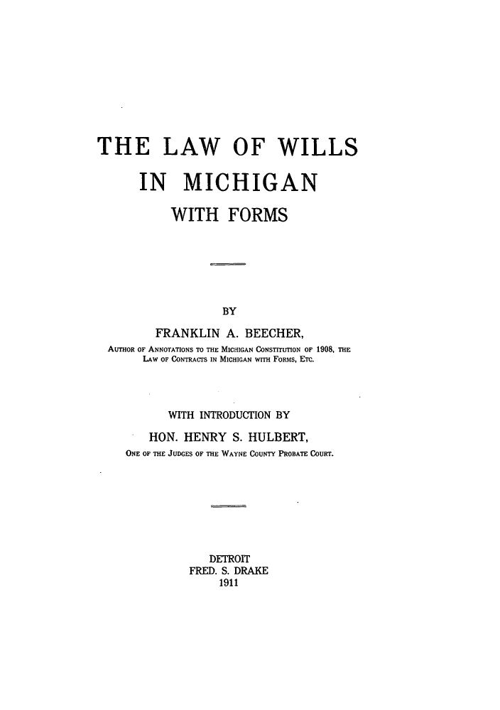 handle is hein.beal/lwillmfo0001 and id is 1 raw text is: THE LAW OF WILLS
IN MICHIGAN
WITH FORMS
BY
FRANKLIN A. BEECHER,
AUTHOR OF ANNOTATIONS TO THE MICHIGAN CONSTITUTION OF 1908, THE
LAW OF CONTRACTS IN MICHIGAN WITH FORMS, ETC.
WITH INTRODUCTION BY
HON. HENRY S. HULBERT,
ONE OF THE JUDGES OF THE WAYNE COUNTY PROBATE COURT.
DETROIT
FRED. S. DRAKE
1911


