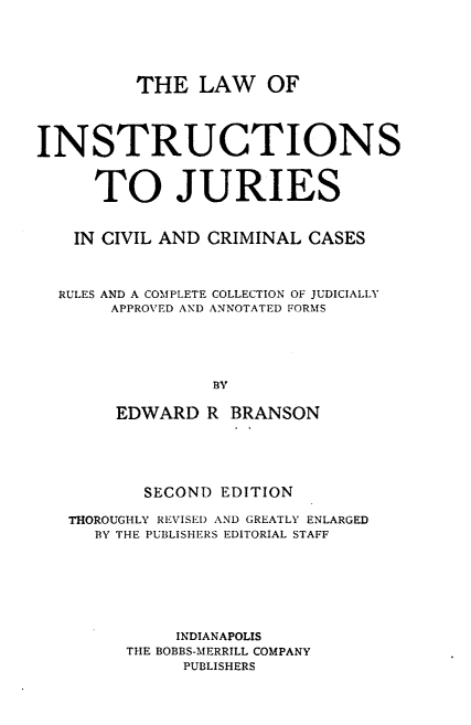 handle is hein.beal/lwinjurv0001 and id is 1 raw text is: THE LAW OF
INSTRUCTIONS
TO JURIES
IN CIVIL AND CRIMINAL CASES
RULES AND A COMPLETE COLLECTION OF JUDICIALLY
APPROVED AND ANNOTATED FORMS
BY
EDWARD R BRANSON

SECOND EDITION
THOROUGHLY REVISED AND GREATLY ENLARGED
BY THE PUBLISHERS EDITORIAL STAFF
INDIANAPOLIS
THE BOBBS-MERRILL COMPANY
PUBLISHERS


