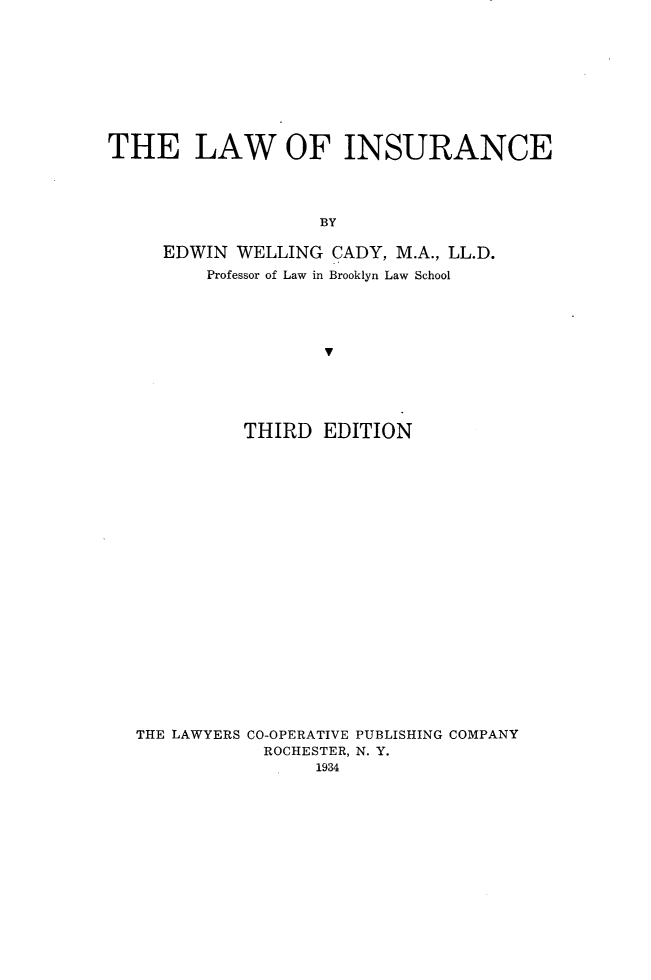 handle is hein.beal/lwisc0001 and id is 1 raw text is: 










THE LAW OF INSURANCE




                    BY

     EDWIN  WELLING  CADY, M.A., LL.D.
         Professor of Law in Brooklyn Law School











             THIRD  EDITION


THE LAWYERS CO-OPERATIVE PUBLISHING COMPANY
            ROCHESTER, N. Y.
                 1934



