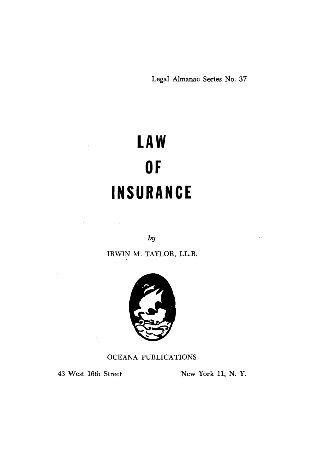 handle is hein.beal/lwisur0001 and id is 1 raw text is: 







Legal Almanac Series No. 37


      LAW


        OF


 INSURANCE




        by

IRWIN M. TAYLOR, LL.B.


          OCEANA PUBLICATIONS

43 West 16th Street      New York 11, N. Y.


