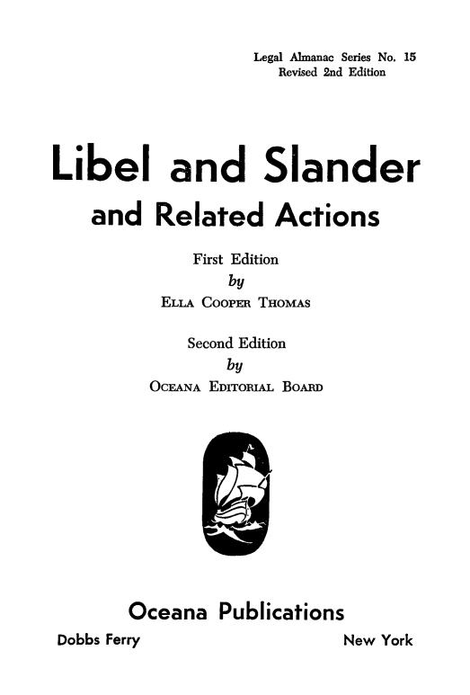 handle is hein.beal/lwlblsln0001 and id is 1 raw text is: 

                    Legal Almanac Series No. 15
                       Revised 2nd Edition





Libel and Slander

    and Related Actions

              First Edition
                  by
           ELLA CooPER THOMAS

              Second Edition
                  by
          OCEANA EDITORIAL BoARD












        Oceana Publications
Dobbs Ferry                   New York


