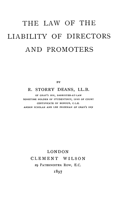 handle is hein.beal/lwlbydpt0001 and id is 1 raw text is: 



      THE LAW OF THE


LIABILITY OF DIRECTORS


       AND PROMOTERS






                  BY

        R. STORRY DEANS, LL.B.
          OF GRAY'S INN, BARRISTER-AT-LAW
      SOIETIME HOLDER OF STUDENTSHIP, INNS OF COURT
           CERTIFICATE OF HONOUR, C.L.E.
      ARDEN SCHOLAR AND LEE PRIZEMAN OF GRAY'S INN


      LONDON
CLEMENT     WILSON
29 PATERNOSTER Row, E.C.
         1897



