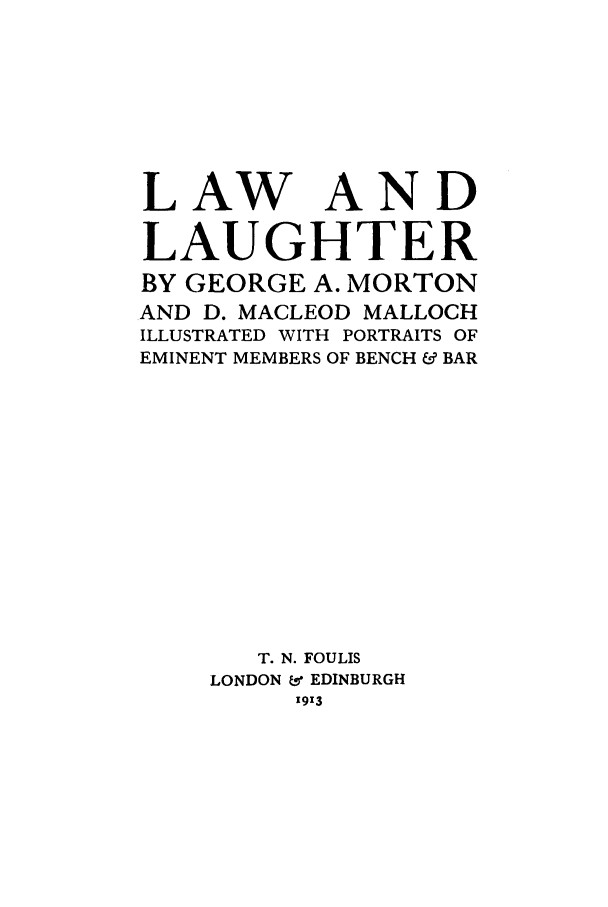 handle is hein.beal/lwlipo0001 and id is 1 raw text is: LAW AND
LAUGHTER
BY GEORGE A. MORTON
AND D. MACLEOD MALLOCH
ILLUSTRATED WITH PORTRAITS OF
EMINENT MEMBERS OF BENCH & BAR
T. N. FOULIS
LONDON & EDINBURGH
1913



