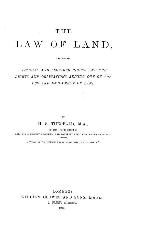 handle is hein.beal/lwlnaq0001 and id is 1 raw text is: 







THE


LAW


OF LAND,


INCLUDING


  NATURAL AND ACQUIRED RIGH'S AND 7'f[J,

1RGHT ,S AND OBLIGAT'TO S ARISING OUT OP TYE

        USE AND ENJOYMI[ENT OP LAND.








                     BY

           H. S. TI[E()BALD, M.A.,
               OF TIIE INNER 'TEMPLI;
ONE OF HIS IAJESTY'S COUNSEL, AND FORM1ERLY FELLOW OF WADHAM COLLEGE.
                    OXFORD;
      AUTHOIIR OF A CONCISE TREATISE ON THE LAW OF VILIS.


               LONDON:
VILLIAM CLOWES AND SONS, LIIrED
            7, FLEET STREET.
                 1902.


