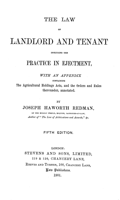 handle is hein.beal/lwlnlrd0001 and id is 1 raw text is: THE LAW
OF
LANDLORD AND TENANT
INCLUDING THE
PRACTICE IN EJECTMENT,
WITH AN APPENDIX
CONTAINING
The Agricultural Holdings Acts, and the Orders and Rules
thereunder, annotated,
BY
JOSEPH HAWORTH REDMAN,
OF THE MIDDLE TEMPLE, ESQUIRE, BARRISTER-AT-LAW,
Author of '' The Law of Arbitrations and Awards,  c.
FIFTH EDITION.
LONDON:
STEVENS AND SONS, LIMITED,
119 & 120, CHANCERY LANE,
REEVES AND TURNER, 100, CHANCERY LANE,
a   9 0blzhexo.
1901.


