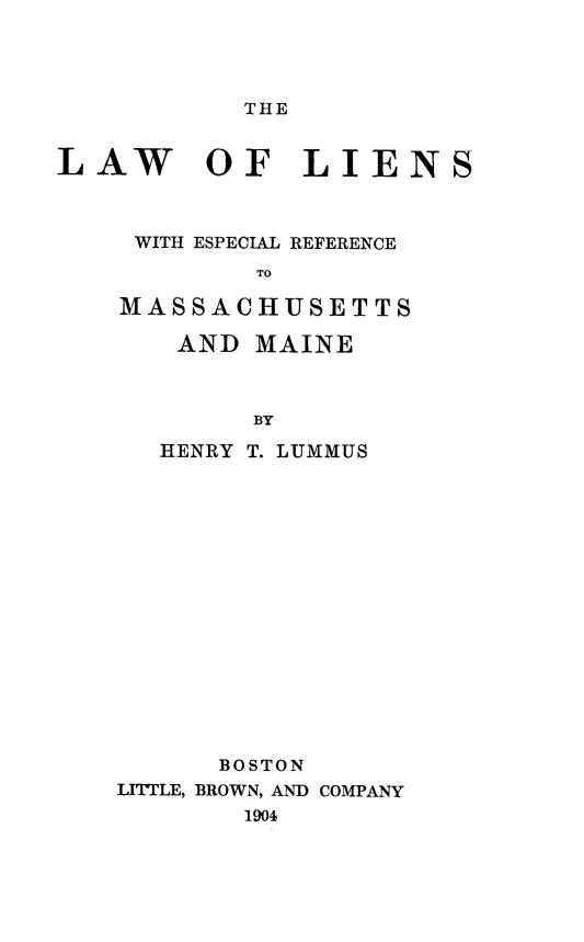 handle is hein.beal/lwlnselrcmsmn0001 and id is 1 raw text is: 




THE


LAW OF LIENS



     WITH ESPECIAL REFERENCE
            TO

    MASSACHUSETTS


AND   MAINE



      BY

HENRY T. LUMMUS


      BOSTON
LITTLE, BROWN, AND COMPANY
        1904


