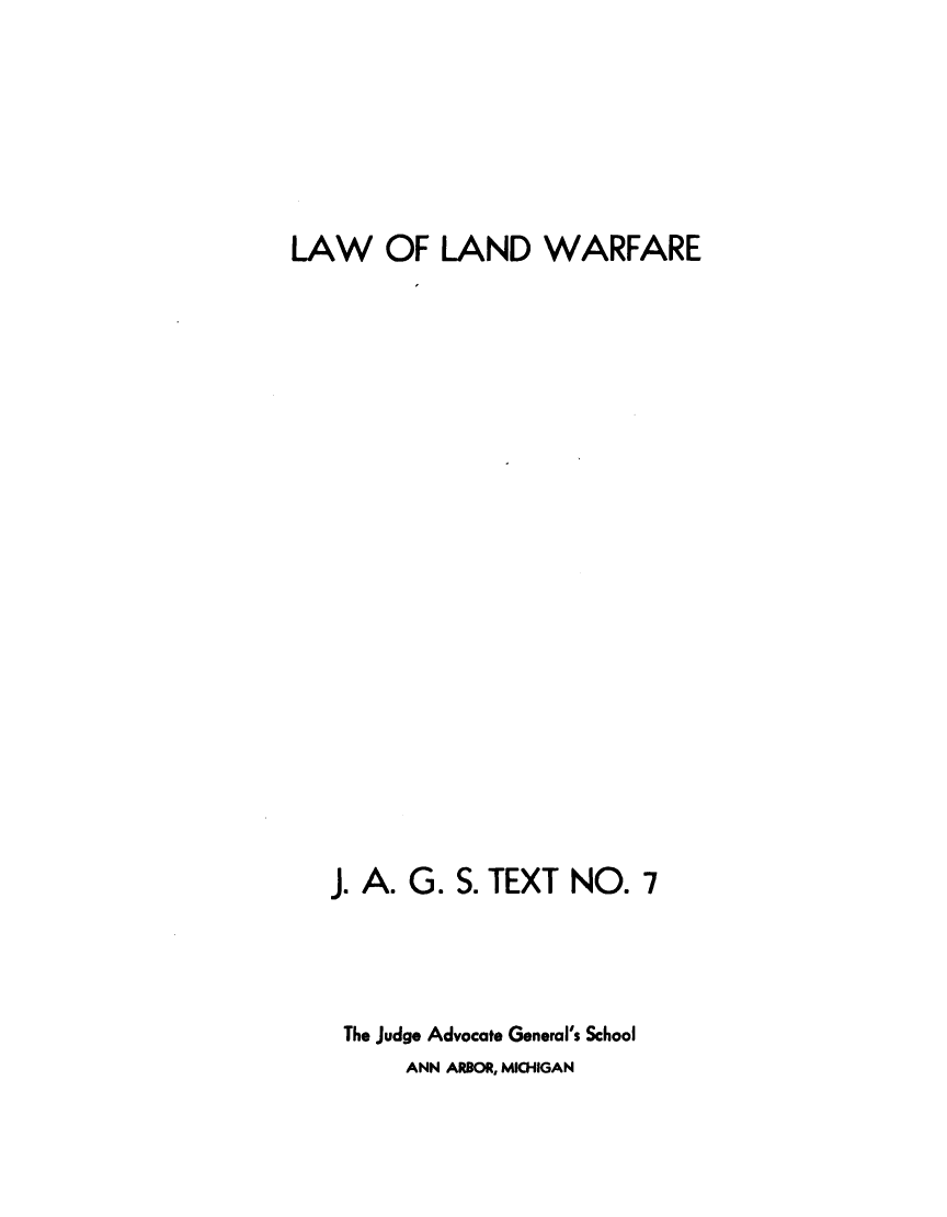 handle is hein.beal/lwlwrf0001 and id is 1 raw text is: 






LAW OF LAND WARFARE



















   J. A. G. S. TEXT  NO.  7



   The judge Advocate General's School
         ANN ARBOR, MICHIGAN


