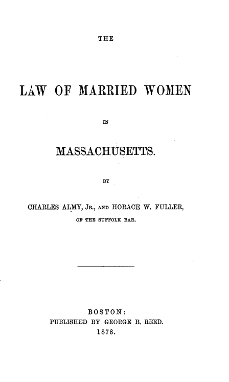 handle is hein.beal/lwmarrwmma0001 and id is 1 raw text is: THE

LAW OF MARRIED WOMEN
n
MASSACHUSETTS.
BY
CHARLES ALMY, JR., AND HORACE W. FULLER,
OF THE SUFFOLK BAR.
BOSTON:
PUBLISHED BY GEORGE B. REED.
1878.


