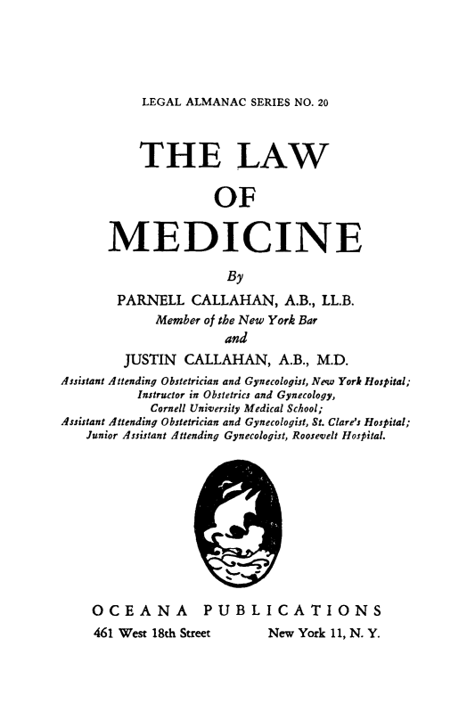 handle is hein.beal/lwmdcne0001 and id is 1 raw text is: 





LEGAL ALMANAC  SERIES NO. 20


           THE LAW

                     OF


      MEDICINE

                       By
        PARNELL   CALLAHAN,   A.B., LL.B.
             Member of the New York Bar
                      and
         JUSTIN  CALLAHAN, A.B.,   M.D.
Assistant Attending Obstetrician and Gynecologist, New York Hospital;
          Instructor in Obstetrics and Gynecology,
            Cornell University Medical School;
Assistant Attending Obstetrician and Gynecologist, St. Clare's Hospital;
   Junior Assistant Attending Gynecologist, Roosevelt Hospital.


OCEANA


PUBLICATIONS


461 West 18th Street


IQ &01V


New York 11, N. Y.


