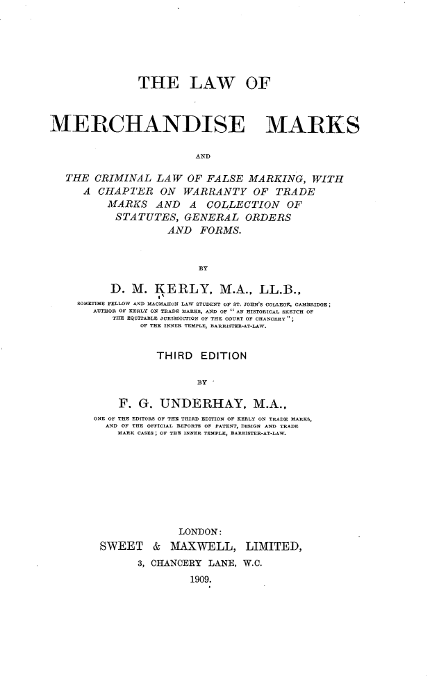 handle is hein.beal/lwmdmks0001 and id is 1 raw text is: 







                THE LAW OF



MERCHANDISE MARKS


                          AND

   THE CRIMINAL LAW OF FALSE MARKING, WITH
      A CHAPTER ON WARRANTY OF TRADE
          MARKS AND      A  COLLECTION     OF
            STATUTES, GENERAL ORDERS
                     AND FORMS.



                           BY

           D. M. KERLY, M.A., LL.B.,
     SOMETIME FELLOW AND MACMAHON LAW STUDENT OF ST. JOHN'S COLLEGF, CAMBRIDGE;
        AUTHOR OF KERLY ON TRADE MARKS, AND OF  AN 1ISTORICAL SKETCH OF
           THE EQUITABLE JURISDICTION OF THE COURT OF CHANCERY;
                OF THE INNER TEMPLE, BARRISTER-AT-LAW.


                   THIRD EDITION

                           BY 

            F. G. UNDERHAY. M.A..
        ONE OF THE EDITORS OF THE THIRD EDITION OF KERLY ON TRADE MARKS,
          AND OF THE OFFICIAL REPORTS OF PATENT, DESIGN AND TRADE
            MARK CASES; OF THE INNER TEMPLE, BARRISTER-AT-LAW.









                       LONDON:
         SWEET & MAXWELL, LIMITED,
                3, CHANCERY LANE, W.C.

                         1909.


