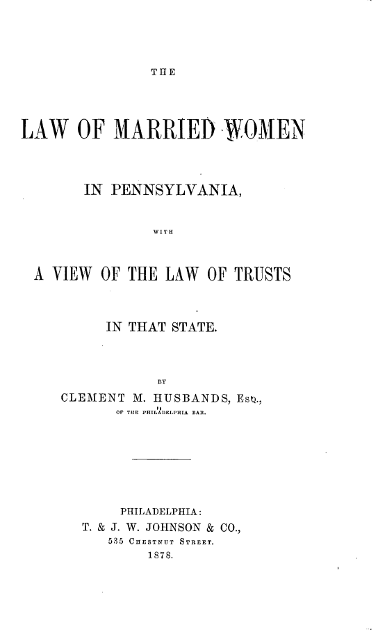 handle is hein.beal/lwmdwnpa0001 and id is 1 raw text is: 





THE


LAW OF MARRIED WOMEN





        IN PENNSYLVANIA,



                WITH



  A VIEW  OF THE  LAW  OF TRUSTS


      IN THAT STATE.




            BY

CLEMENT  M. HUSBANDS, Eso.,
       OF THE PHILADELPHIA BAR.


     PHILADELPHIA:
T. & J. W. JOHNSON & CO.,
   535 CHESTNUT STREET.
        1878.


