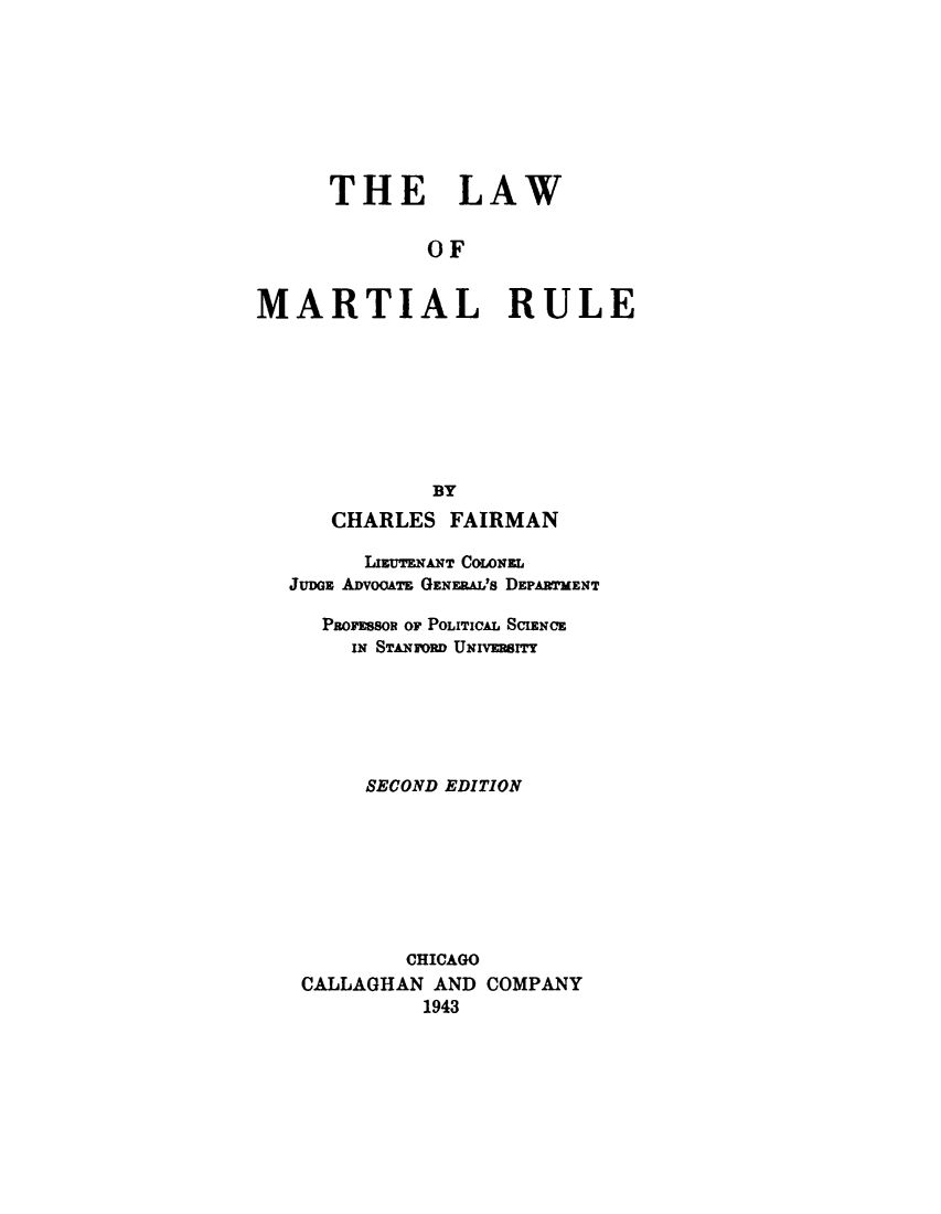 handle is hein.beal/lwmrtrl0001 and id is 1 raw text is: 








      THE LAW

              OF


MARTIAL RULE








              BY
      CHARLES FAIRMAN

         IMUTENANT COLONEL
   JuDGE AlVooATE GENERAL'S DEPARTMENT

     PROFESSOR OF POLITICAL SCIENCE
        IN STANFORD UNvRSITY






        SECOND EDITION








            CHICAGO
    CALLAGHAN AND COMPANY
             1943


