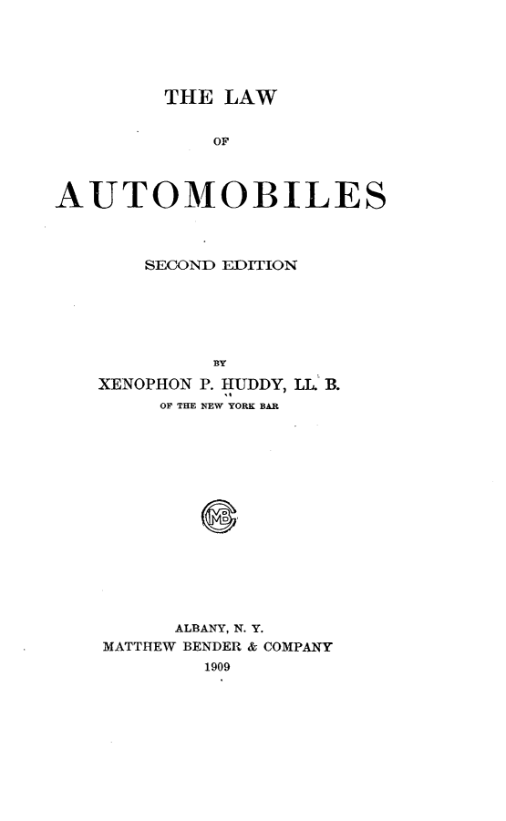 handle is hein.beal/lwoatmb0001 and id is 1 raw text is: 






         THE LAW


             OF




AUTOMOBILES


    SECOND EDITION






         BY

XENOPHON P. HUDDY, IL B.
     OF THE NEW YORK BAR
















     ALBANY, N. Y.
MATTHEW BENDER & COMPANY
        1909


