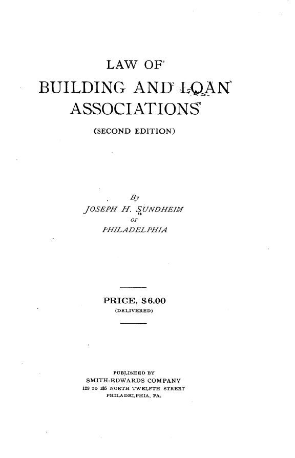 handle is hein.beal/lwobgalnas0001 and id is 1 raw text is: 







            LAW OF'


BUILDING ANIY LQAN


     ASSOCIATIONS

          (SECOND EDITION)








                By
        JOSEPH H. SUNDHEIM
                OF
           PHILADELPHIA








           PRICE, $6.00
             (DELIVERED)







             PUBLISHED BY
        SMITH-EDWARDS COMPANY
        129 TO 185 NORTH TWELFTH STREET
            PHILADELPHIA, PA.


