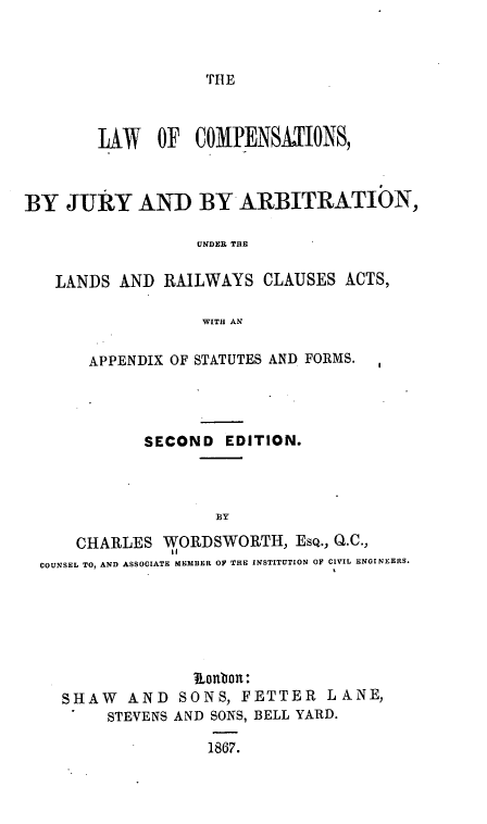 handle is hein.beal/lwocnsbjy0001 and id is 1 raw text is: 



TH E


        LAW   OF COMPENSAIJONS,



BY JURY AND BY ARBITRATION,

                  UNDER THE

   LANDS AND RAILWAYS CLAUSES ACTS,

                   WITH AN

       APPENDIX OF STATUTES AND FORMS.




             SECOND EDITION.



                    BY
     CHARLES WORDSWORTH, ESQ., Q.C.,
               11
  COUNSEL TO, AND ASSOCIATE MEMBER OF THE INSTITUTION OF CIVIL ENGINEERS.


              RLonbou:
SHAW AND SONS, FETTER LANE,
     STEVENS AND SONS, BELL YARD.


1867.


