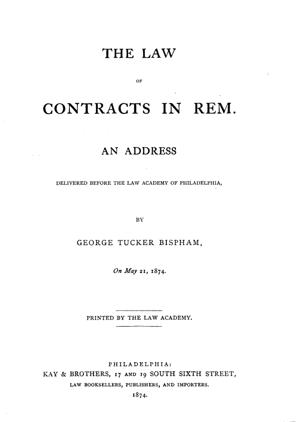 handle is hein.beal/lwocrt0001 and id is 1 raw text is: 






            THE LAW


                   OF



CONTRACTS IN REM.


            AN   ADDRESS



   DELIVERED BEFORE THE LAW ACADEMY OF PHILADELPHIA,




                   BY


       GEORGE  TUCKER  BISPHAM,



              On May 2!, 1874.






         PRINTED BY THE LAW ACADEMY.





             PHILADELPHIA:
KAY & BROTHERS, 17 AND 19 SOUTH SIXTH STREET,
     LAW BOOKSELLERS, PUBLISHERS, AND IMPORTERS.
                  1874.


