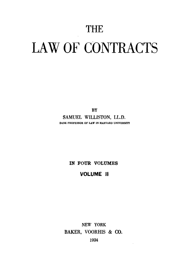 handle is hein.beal/lwocts0002 and id is 1 raw text is: THE

LAW OF CONTRACTS
BY
SAMUEL WILLISTON, LL.D.
DANE PROFESSOR OF LAW IN HARVARD UNIVERSITY

IN FOUR VOLUMES
VOLUME II
NEW YORK
BAKER, VOORHIS & CO.
1924


