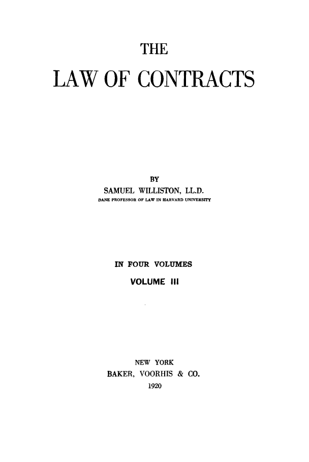 handle is hein.beal/lwocts0003 and id is 1 raw text is: THE
LAW OF CONTRACTS
BY
SAMUEL WILLISTON, LL.D.
DANE PROFESSOR OF LAW IN HARVARD UNIVERSITY

IN FOUR VOLUMES
VOLUME III
NEW YORK
BAKER, VOORHIS & CO.
1920


