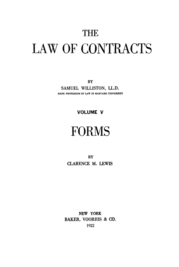 handle is hein.beal/lwocts0005 and id is 1 raw text is: THE
LAW OF CONTRACTS
BY
SAMUEL WILLISTON, LL.D.
DANE PROFESSOR OF LAW IN HARVARD UNIVERSITY

VOLUME V
FORMS
BY
CLARENCE M. LEWIS

NEW YORK
BAKER, VOORHIS & CO.
1922


