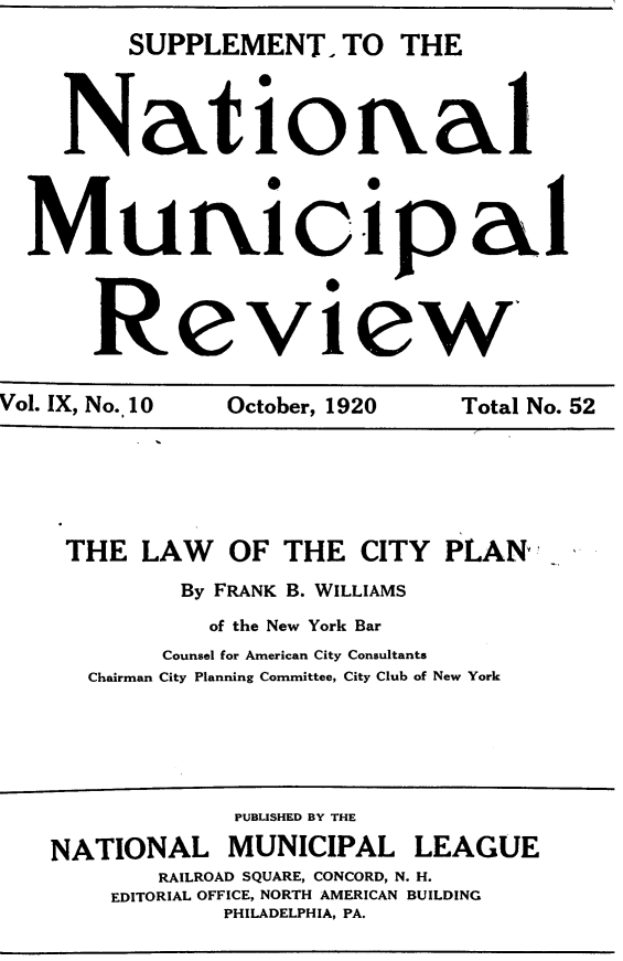 handle is hein.beal/lwocypl0001 and id is 1 raw text is: 
        SUPPLEMENT. TO THE




    Natioftal




  Muricip a1




      Review,


Vol. IX, No. 10 October, 1920 Total No. 52






    THE LAW OF THE CITY PLAN!

            By FRANK B. WILLIAMS

              of the New York Bar
           Counsel for American City Consultants
      Chairman City Planning Committee, City Club of New York






               PUBUSHED BY THE

   NATIONAL MUNICIPAL LEAGUE
          RAILROAD SQUARE, CONCORD, N. H.
       EDITORIAL OFFICE, NORTH AMERICAN BUILDING
               PHILADELPHIA, PA.


