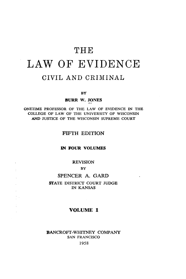 handle is hein.beal/lwoeine0001 and id is 1 raw text is: 









                THE


 LAW OF EVIDENCE

      CIVIL  AND CRIMINAL


                  BY
             BURR W. JONES

ONETIME PROFESSOR OF THE LAW OF EVIDENCE IN THE
COLLEGE OF LAW OF THE UNIVERSITY OF WISCONSIN
  AND JUSTICE OF THE WISCONSIN SUPREME COURT


            FIFTH EDITION


            IN FOUR VOLUMES


               REVISION
                  BY
           SPENCER A. GARD
        STATE DISTRICT COURT JUDGE
               IN KANSAS




               VOLUME  1




       BANCROFr-WHITNEY COMPANY
              SAN FRANCISCO
                  1958


