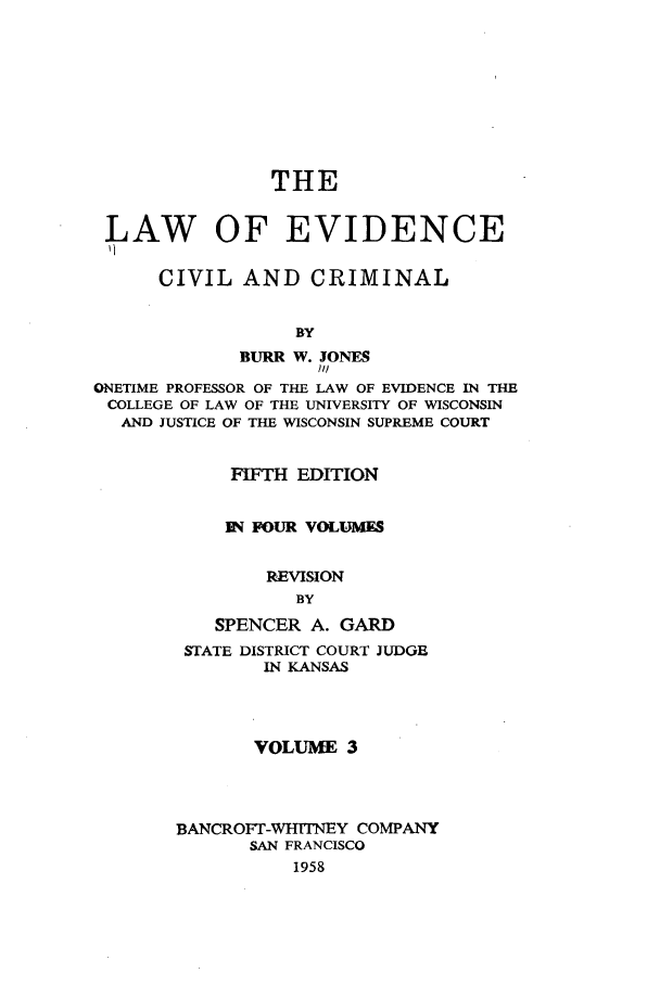 handle is hein.beal/lwoeine0003 and id is 1 raw text is: 









                THE


 LAW OF EVIDENCE


      CIVIL  AND CRIMINAL


                  BY
             BURR W. JONES
                    ///
ONETIME PROFESSOR OF THE LAW OF EVIDENCE IN THE
COLLEGE OF LAW OF THE UNIVERSITY OF WISCONSIN
  AND JUSTICE OF THE WISCONSIN SUPREME COURT


            FIFTH EDITION


            RN FOUR VOLUMES


                REVISION
                  BY
           SPENCER A. GARD
        STATE DISTRICT COURT JUDGE
               IN KANSAS




               VOLUME  3




       BANCROFT-WHITNEY COMPANY
              SAN FRANCISCO
                  1958


