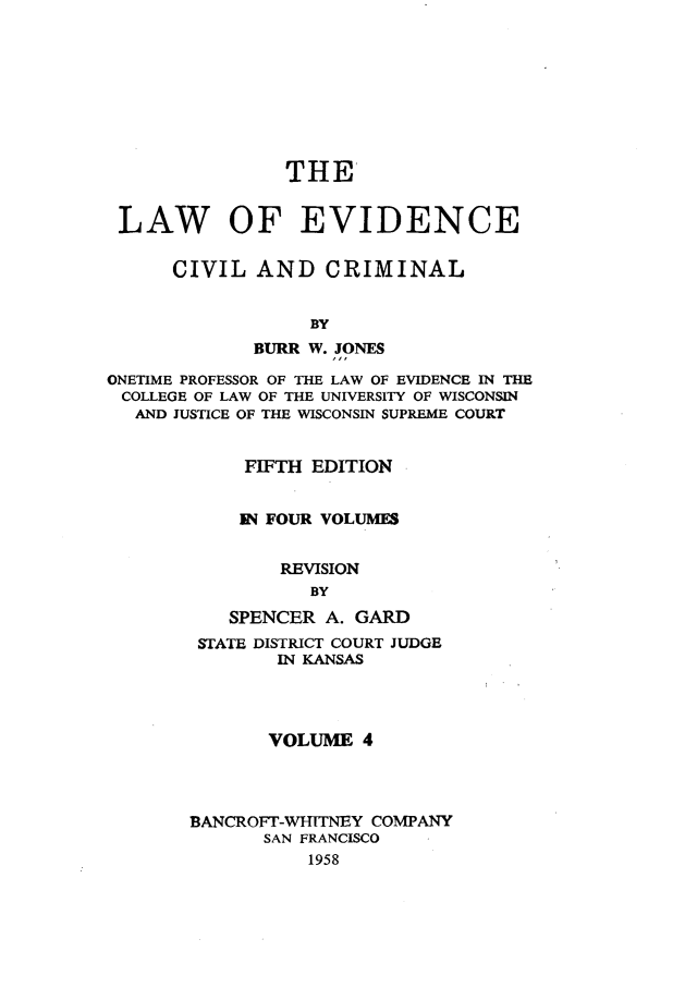 handle is hein.beal/lwoeine0004 and id is 1 raw text is: 









                THE


 LAW OF EVIDENCE

      CIVIL  AND   CRIMINAL


                  BY
             BURR W. JONES

ONETIME PROFESSOR OF THE LAW OF EVIDENCE IN THE
COLLEGE OF LAW OF THE UNIVERSITY OF WISCONSIN
  AND JUSTICE OF THE WISCONSIN SUPREME COURT


            FIFTH EDITION


            IN FOUR VOLUMES


               REVISION
                  BY
           SPENCER A. GARD
        STATE DISTRICT COURT JUDGE
               IN KANSAS




               VOLUME  4




       BANCROFT-WITNEY  COMPANY
              SAN FRANCISCO
                  1958


