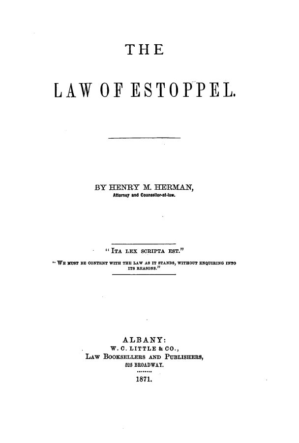 handle is hein.beal/lwoesto0001 and id is 1 raw text is: THE

LAW OF ESTOPPEL.
BY HENRY M. HERMAN,
Attorney and Counsellor-at-law.
ITA LEX SCRIPTA EST.
*WE xUST BE CONTENT WITH THE LAW AS IT STANDS, WITHOUT ENQUIRING INTO
ITS REASONS.
ALBANY:
W. C. LITTLE & CO.,
LAw BOOKSELLERS AND PUBLISHERS,
525 BROADWAY.
1871.


