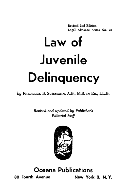 handle is hein.beal/lwofjdlq0001 and id is 1 raw text is: 



                   Revised 2nd Edition
                   Legal Almanac Series No. 22


          Law of



          Juvenile



    Delinquency


by FREDnpcK B. SUSSMANN, A.B., M.S. iN ED., LL.B.



      Revised and updated by Publishers
             Editorial Staff











      Oceana   Publications


New York 3, N. Y.


80 Fourth Avenue


