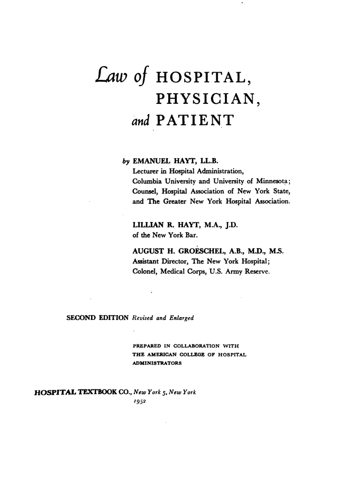 handle is hein.beal/lwohstlpnad0001 and id is 1 raw text is: Law of HOSPITAL,
PHYSICIAN,
and PATIENT
by EMANUEL HAYT, LL.B.
Lecturer in Hospital Administration,
Columbia University and University of Minnesota;
Counsel, Hospital Association of New York State,
and The Greater New York Hospital Association.
LILLIAN R. HAYT, M.A., J.D.
of the New York Bar.
AUGUST H. GROESCHEL, A.B., M.D., M.S.
Assistant Director, The New York Hospital;
Colonel, Medical Corps, U.S. Army Reserve.
SECOND EDITION Revised and Enlarged
PREPARED IN COLLABORATION WITH
THE AMERICAN COLLEGE OF HOSPITAL
ADMINISTRATORS
HOSPITAL TEXTBOOK CO., New York 5, New York
1952



