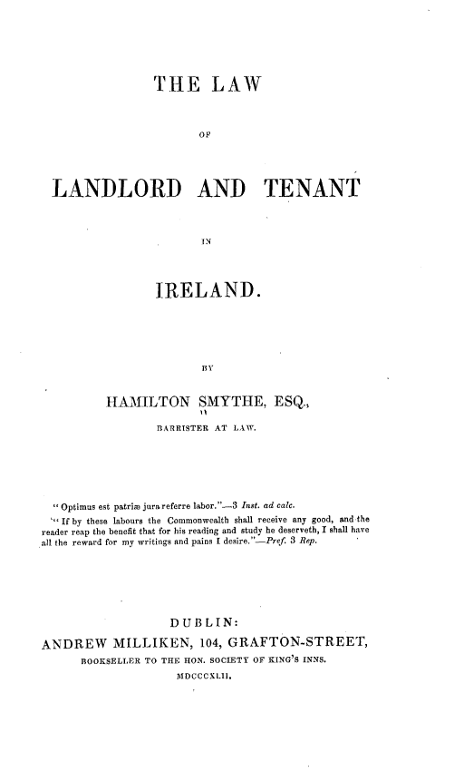 handle is hein.beal/lwoldadtt0001 and id is 1 raw text is: 







                  THE LAW




                         OF





  LANDLORD AND TENANT




                         IN




                  IRELAND.






                         ISV



          HAMILTON SMYTHE, ESQ.,

                  BARRISTER AT LAW.







  Optimus est patrim jurareferre labor.-3 Inst. ad calc.
  If by these labours the Commonwealth shall receive any good, and-the
reader reap the benefit that for his reading and study he deserveth, I shall have
all the reward for my writings and pains I desire.-Pref. 3 Rep.







                    DUBLIN:

ANDREW MILLIKEN, 104, GRAFTON-STREET,
      BOOKSELLER TO THE HON. SOCIETY OF KING'S INNS.
                     MDCCCXLII.


