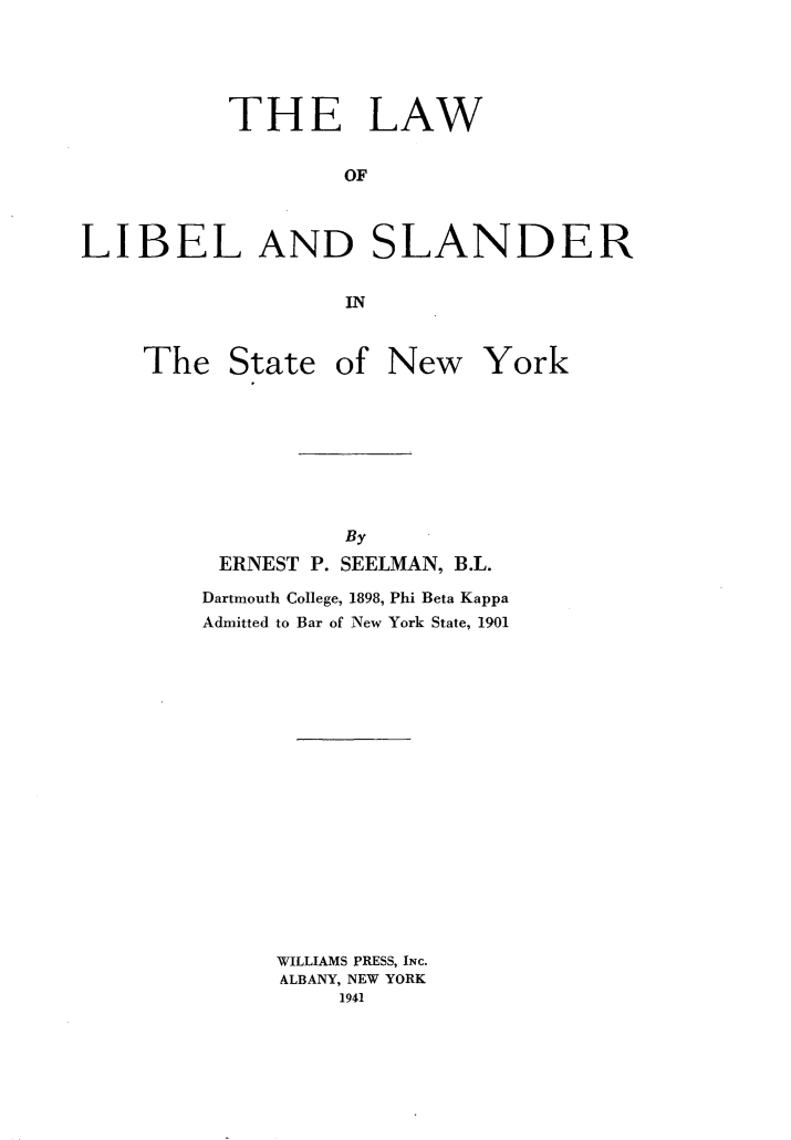 handle is hein.beal/lwolladsrit0001 and id is 1 raw text is: 





           THE LAW


                   OF



LIBEL AND SLANDER


                   IN


The   State


of  New York


          By
 ERNEST P. SEELMAN, B.L.

Dartmouth College, 1898, Phi Beta Kappa
Admitted to Bar of New York State, 1901


















     WILLIAMS PRESS, INc.
     ALBANY, NEW YORK
          1941


