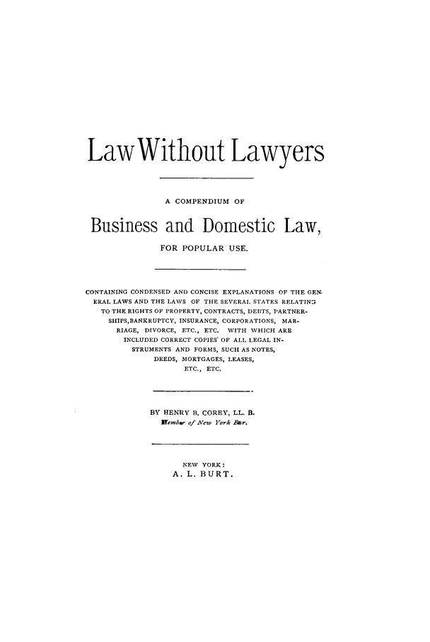handle is hein.beal/lwolyrs0001 and id is 1 raw text is: LawWithout Lawyers
A COMPENDIUM OF
Business and Domestic Law,
FOR POPULAR USE.
CONTAINING CONDENSED AND CONCISE EXPLANATIONS OF THE GEN.
ERAL LAWS AND THE LAWS OF THE SEVERAL STATES RELATINa
TO THE RIGHTS OF PROPERTY, CONTRACTS, I)EBTS, PARTNER-
SHIPS,IBANKRUPTCY, INSURANCE, CORPORATIONS, MAR-
RIAGE, DIVORCE, ETC., ETC. WITH WHICH ARE
INCLUDED CORRECT COPIES OF ALL LEGAL IN-
STRUMENTS AND FORMS, SUCH AS NOTES,
DEEDS, MORTGAGES, LEASES,
ETC., ETC.
BY HENRY B. COREY, LL. B.
lEemb- of New York Bar.

NEW YORK:
A. L. BURT.


