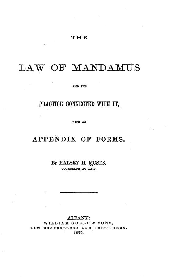 handle is hein.beal/lwomsadtpc0001 and id is 1 raw text is: 





THE


LAW


OF   MANDAMUS


AD TUB


PRACTICE CONNECTEI) WITH IT,


         WITH AN


APPENDIX


OF  FORMS.


      By HALSEY H. MOSES,
        COUNSELOR-AT-LAW.









          ALBANY:
   WILLIAM GOULD & 8ONS,
LAW BOOKSELLERS AND PUBLISHERS.
           1872.



