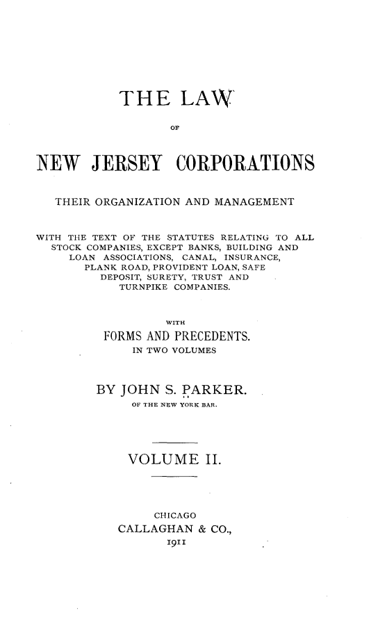 handle is hein.beal/lwonwjycs0002 and id is 1 raw text is: 










            THE LAW'







NEW JERSEY CORPORATIONS



   THEIR ORGANIZATION AND MANAGEMENT



WITH THE TEXT OF THE STATUTES RELATING TO ALL
  STOCK COMPANIES, EXCEPT BANKS, BUILDING AND
     LOAN ASSOCIATIONS, CANAL, INSURANCE,
       PLANK ROAD, PROVIDENT LOAN, SAFE
         DEPOSIT, SURETY, TRUST AND
            TURNPIKE COMPANIES.



                  WITH

         FORMS AND PRECEDENTS.
             IN TWO VOLUMES




        BY  JOHN  S. PARKER.
             OF THE NEW YORK BAR.






             VOLUME II.





                CHICAGO
           CALLAGHAN   & CO.,
                  19II


