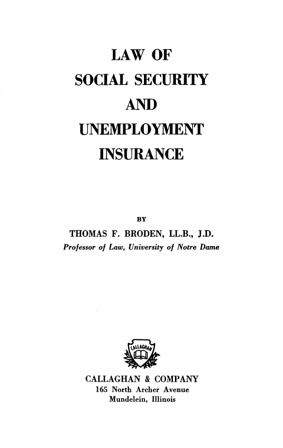 handle is hein.beal/lwoslsyadut0001 and id is 1 raw text is: LAW OF
SOCIAL SECURITY
AND
UNEMPLOYMENT
INSURANCE
BY
THOMAS F. BRODEN, LL.B., J.D.
Professor of Law, University of Notre Dame
CALLAGHAN & COMPANY
165 North Archer Avenue
Mundelein, Illinois


