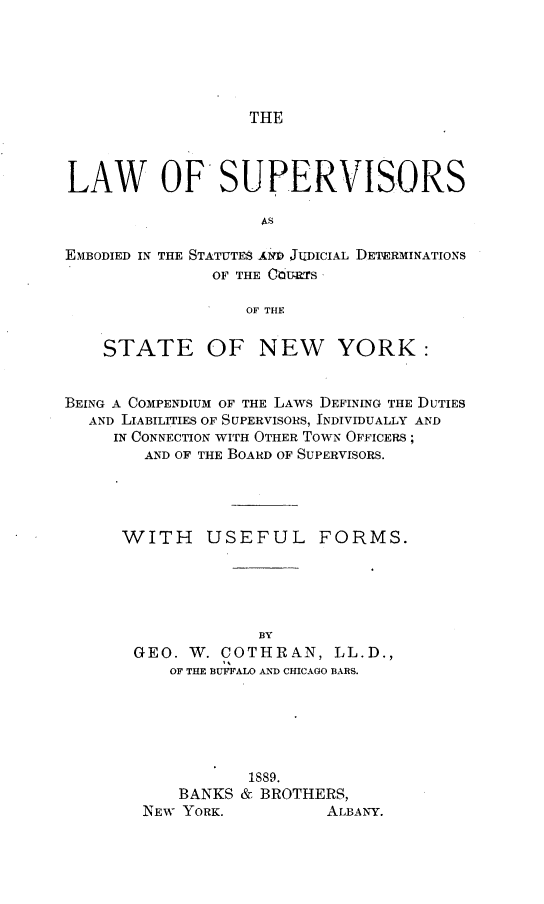 handle is hein.beal/lwossed0001 and id is 1 raw text is: 





THE


LAW OF SUPERVISORS


EMBODIED IN


THE STATUTES AND JUDICIAL DETERMINATIONS
      OF THE CdURTS


OF THE


    STATE OF NEW YORK:


BEING A COMPENDIUM OF THE LAWS DEFINING THE DUTIES
  AND LIABILITIES OF SUPERVISORS, INDIVIDUALLY AND
     IN CONNECTION WITH OTHER TOWN OFFICERS;
        AND OF THE BOARD OF SUPERVISORS.


WITH


USEFUL FORMS.


             BY
GEO.  W. COTHRAN,   LL.D.,
    OF THE BUFFALO AND CHICAGO BARS.






            1889.
     BANKS & BROTHERS,
 NEW YORK.         ALBANY.


