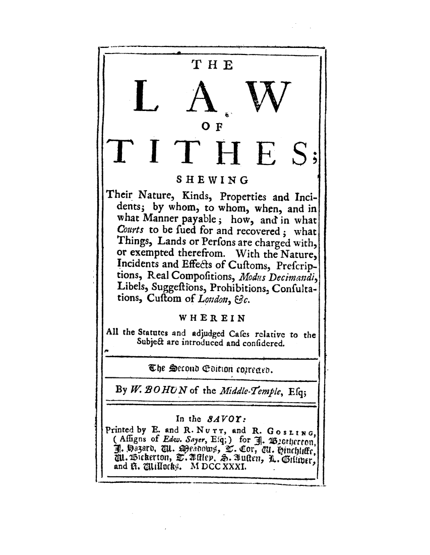 handle is hein.beal/lwotssgt0001 and id is 1 raw text is: 



               THE


       LAW
                 OF

TITHES;

             SHE  WING
Their Nature, Kinds, Properties and Inci-
  dents; by whom, to whom, when, and in
  what Manner payable; how, and in what
  Courts to be fued for and recovered ; what
  Things, Lands or Perfons are charged with,
  or exempted therefrom. With the Nature,
  Incidents and Effedfs of Cuftoms, Prefcrip-
  tions, Real Compofitions, Modus Decimandi,
  Libels, Suggeftions, Prohibitions. Confulta-
  tions, Cuftom of London, &c.
             WHEREIN
All the Statutes 4nd adjudged Cafes relative to the
      Subjet are introduced and confidcred.

        Elle Aeconb toition togrette.

  By W B9 O HUN of the Middle-f!emple, E fq;

             In the 8AYor:
Printed by E. and R. NUTT, and R. GOSLtNG,
(Aflligns of Edw. Sayer, Efq;) for 3. *2prcrton,
.   .a3aro, uIt. eantry, r. Cor, VI . Wincliffe,
  Mt. 15chertonl, Z. Ulm4. . Su(tenl, L.. Giltr
  and 0., StlldA5. MN DCC XXXI.   .


