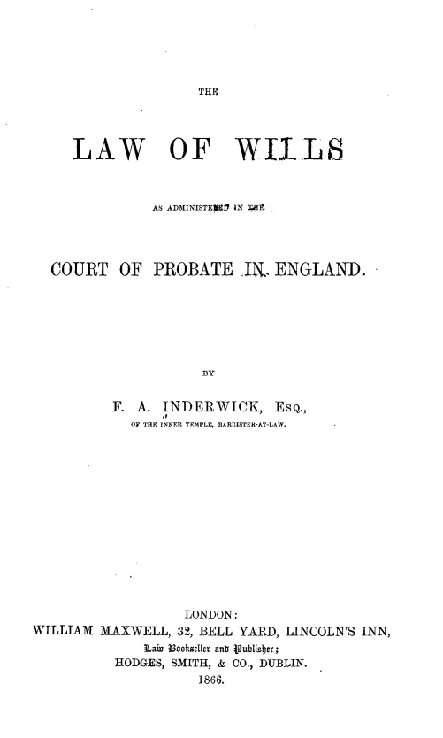handle is hein.beal/lwowsaadi0001 and id is 1 raw text is: 






THE


   LAW OF WIlLS



             AS ADMINISTE1 IN T4M




COURT OF PROBATE .IN. ENGLAND.







                   BY


        F. A. INDERWICK, EsQ.,
          OF TE INNER TEMPLE, BARRISTER-AT-LAW,


                   LONDON:
WILLIAM  MAXWELL, 32, BELL YARD, LINCOLN'S INN,
              3LaiW B3ookrsile anb VPublisIjer;
          HODGES, SMITH, & CO., DUBLIN.
                     1866.


