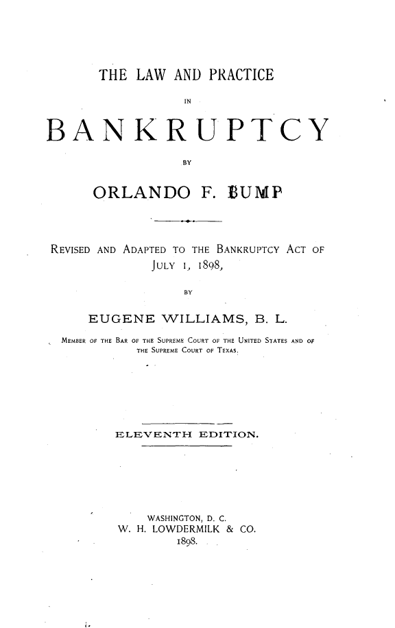 handle is hein.beal/lwpbank0001 and id is 1 raw text is: 






       THE  LAW  AND PRACTICE

                  IN



BANKRUPTCY

                  BY


      ORLANDO F. EUMP




 REVISED AND ADAPTED TO THE BANKRUPTCY ACT OF
              JULY 1, 1898,

                  BY


     EUGENE WILLIAMS, B. L.

  MEMBER OF THE BAR OF THE SUPREME COURT OF THE UNITED STATES AND OF
            THE SUPREME COURT OF TEXAS.







         ELEVENTH   EDITION.







             WASHINGTON, D. C.
         W. H. LOWDERMILK & CO.
                 1808.


