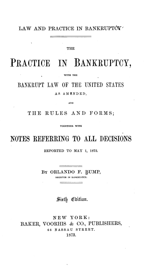 handle is hein.beal/lwpbpb0001 and id is 1 raw text is: 




LAW  AND PRACTICE IN BANKRUPT&  '


                 THE


PRACTICE IN BANKRUPTCY,

                WITH THE

  BANKRUPT LAW  OF THE UNITED STATES


        AS AMENDED,

            AND

THE  RULES   AND   FORMS;


               TOGETHER WITH


NOTES  REFERRING   TO  ALL DECISIONS

          REPORTED TO MAY 1, 1873.




          BY ORLANDO F. BUMP,
              REGISTER IN BANKRUPTCY.








              NEW YORK:
   BAKER, VOORHIS & CO., PUBLISHERS,
           66 NASSAU STREET.
                 1873.


