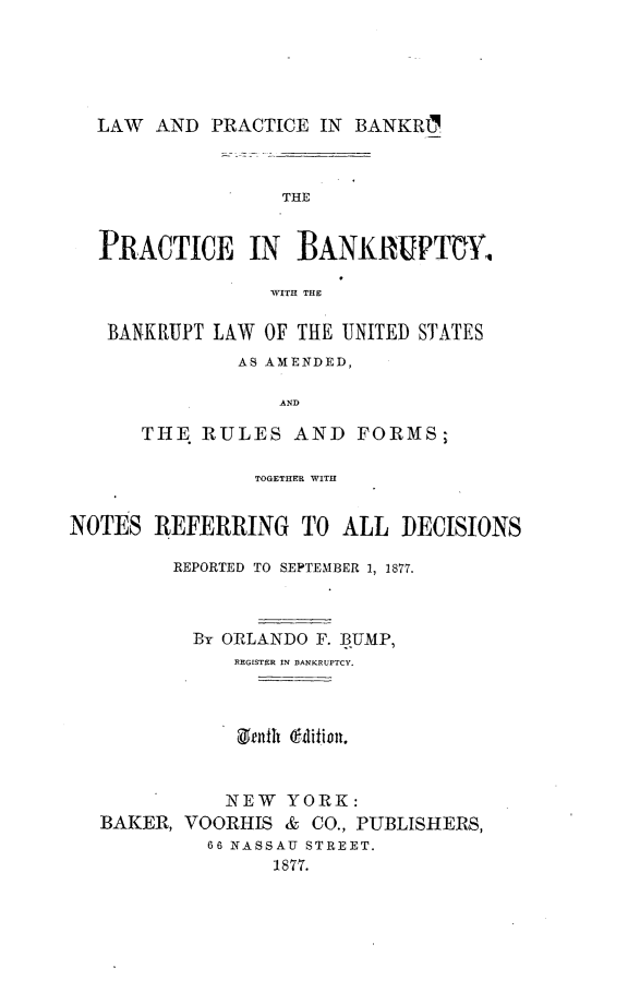handle is hein.beal/lwpcbcy0001 and id is 1 raw text is: 





  LAW  AND  PRACTICE  IN BANKRL



                  THE


   PRACTICE IN      BANKRUPTCY,

                 WITH THlE

   BANKRUPT LAW  OF THE UNITED STATES
               AS AMENDED,

                  AND

      THE. RULES   AND   FORMS;

                TOGETHER WITH


NOTES  REFERRING TO ALL DECISIONS

         REPORTED TO SEPTEMBER 1, 1877.



           By ORLANDO F. BUMP,
              REGISTER IN BANKRUPTCY.



              Genth (edition.


              NEW  YORK:
   BAKER, VOORHIS  & CO., PUBLISHERS,
            66 NASSAU STREET.
                  1877.



