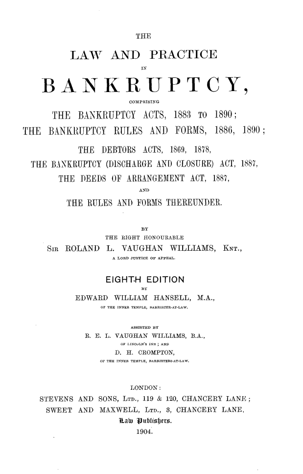 handle is hein.beal/lwpcbky0001 and id is 1 raw text is: 



THE


          LAWJ AND PRACTICE
                        IN


    BANKRUPTCY,
                      COMP RISING

      THE BANKRUPTCY ACTS, 1883 TO 1890;

THE BANKRUPTCY RULES AND FORMS, 1886, 1890;

           THE DEBTORS ACTS, 1869, 1878,

  THE BANKIUPTCY (DISCHARGE AND CLOSURE) ACT, 1887,

       THE DEEDS OF ARRANGEMENT ACT, 1887,
                        .AND

         TRE RULES AND FORMS THEREUNDER.


                        BY
                 THE RIGHT HONOURABLE
     SIR ROLAND L. VAUGHAN WILLIAMS, KNT.,
                  A LORD JUSTICE OF APPEAL.


                  EIGHT.H EDITION
                        BY
           EDWARD WILLIAM HANSELL, M.A.,
                OF THE INNER TEMPLE, BARRISTER-AT-LAW.

                      ASSISTED BY
             R. E. L. VAUGHAN WILLIAMS, B.A.,
                    OF LINCOLN'S INN; AND
                    D. H. CROMPTON,
                OF THE INNER TEMPLE, BARRISTERS-AT-LAW.


                      LONDON:
   STEVENS AND SONS, LTD., 119 & 120, CHANCERY LANE;
     SWEET AND MAXWELL, LTD., 3, CHANCERY LANE,


                       1904.


