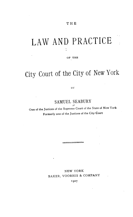 handle is hein.beal/lwpcccny0001 and id is 1 raw text is: THE

LAW AND PRACTICE
OF THE
City Court of the City of New York

SAMUEL SEABURY
11
One of the Justices of the Supreme Court of the State of New York
Formerly one of the Justices of the City Court
NEW YORK
BAKER, VOORHIS & COMPANY
1907


