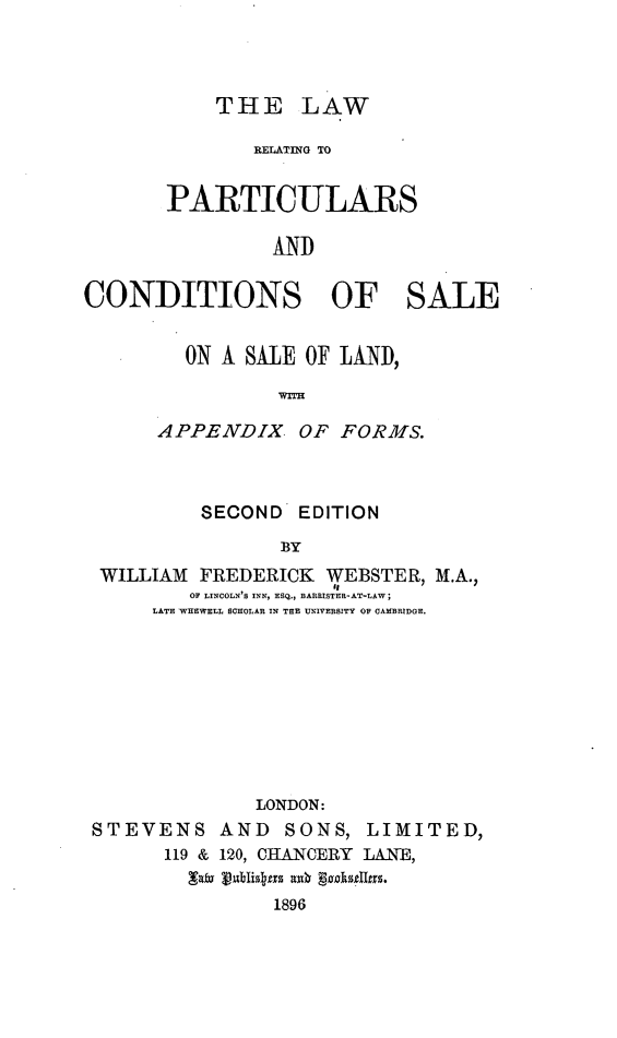 handle is hein.beal/lwpcodsal0001 and id is 1 raw text is: 




THE LAW


               RELATING TO


       PARTICULARS

                IND


CONDITIONS OF SALE


  ON A SALE OF LAND,

           WI

APENDIX. OF FORMS.


         SECOND EDITION

                BY
WILLIAM FREDERICK WEBSTER, M.A.,
        OF LINCOLN'S INN, ESQ., BARRISTER-AT-LAW
     LATE WIIEWELL SCHOLAR IN THE UNIVERSITY OF CAMBRIDGE.


              LONDON:
STEVENS AND SONS, LIMITED,
      119 & 120, CHANCERY LANE,
        Laiv jpdlisdas au6  gkueItro.
                1896


