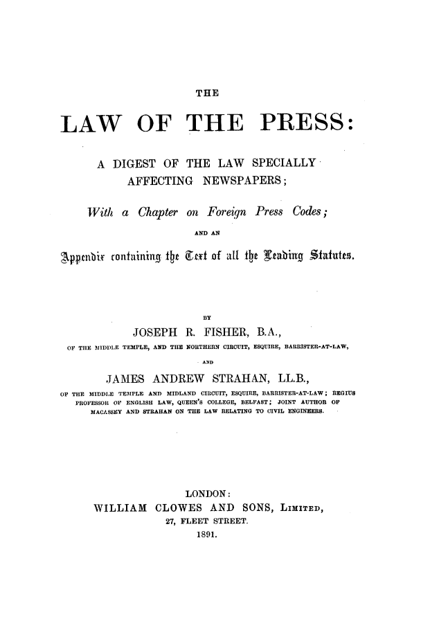 handle is hein.beal/lwprs0001 and id is 1 raw text is: THE

LAW OF THE PRESS:
A DIGEST OF THE LAW SPECIALLY
AFFECTING NEWSPAPERS;
With a Chapter on Foreiqn Press Codes;
AND AN
Apptnbir rontaining tc Ctlt of all tIe X beiu       -iltutts.
BY
JOSEPH R. FISHER, B.A.,
OF TIlE MIDIDLE TEMPLE, AND THE NORTHERN CIRCUIT, ESQUIRE, BARRISTER-AT-LAW,
. AND
JAMES ANDREW STRAHAN, LL.B.,
OF THE MIDDLE TEMPLE AND MIDLAND CIRCUIT, ESQUIRE, BARRISTER-AT-LAW; REGIUS
PROFESSOR OF ENGLISH LAW, QUEEN'S COLLEGE, BELFAST; JOINT AUTHOR OF
MACASSEY AND STRAHAN ON THE LAW RELATING TO CIVIL ENGINEERS.
LONDON:
WILLIAM CLOWES AND SONS, LIMITED,
27, FLEET STREET.
1891.


