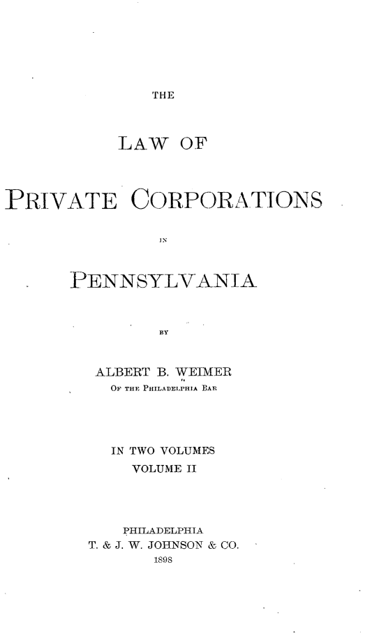 handle is hein.beal/lwprvcopa0002 and id is 1 raw text is: 






THE


LAW


OF


PRIVATE CORPORATIONS






       PENNSYLVANIA



                BY


ALBERT B. WEIMER
  OF THE PHILADELPHIA EAR




  IN TWO VOLUMES
    VOLUME II




    PHILADELPHIA
T. & J. W. JOHNSON & CO.
       1898


