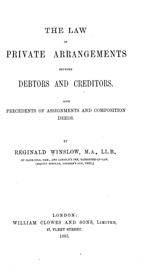 handle is hein.beal/lwpveatsbt0001 and id is 1 raw text is: 





             THE LAW

                   OF


PRIVATE ARRANGEMENTS

                 BETWEEN


    DEBTORS AND CREDITORS.


                  WITH

PRECEDENTS OF ASSIGNMENTS AND COMPOSITION
                 DEEDS.


REGINALD WINSLOW, M.A., LL.B.,
   OF CAIUS COLL. CAM., AND LINCOLN'S INN, BARRISTER-AT-LAW.
       (EQUITY SCHOLAR, LINCOLN'S INN, 1882.)










             LONDON:
WILLIAM  CLOWES  AND  SONS, LIMITED,
           27, FLEET STREET.
               1885.


