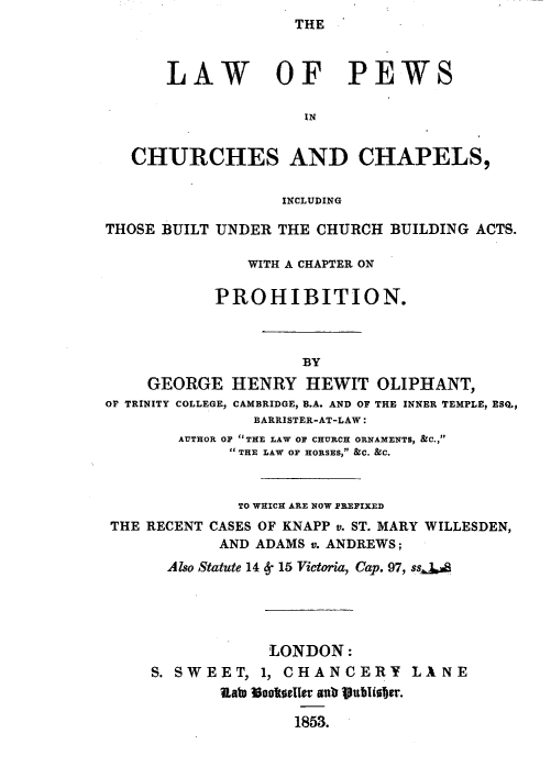 handle is hein.beal/lwpwchch0001 and id is 1 raw text is: THE


      LAW OF PEWS

                     IN


   CHURCHES AND CHAPELS,

                  INCLUDING

THOSE BUILT UNDER THE CHURCH BUILDING ACTS.

               WITH A CHAPTER ON

           PROHIBITION.



                    BY
    GEORGE HENRY HEWIT OLIPHANT,
O TRINITY COLLEGE, CAMBRIDGE, B.A. AND OF THE INNER TEMPLE, ESQ.,
               BARRISTER-AT-LAW:
        AUTHOR OF THE LAW OF CHURCH ORNAMENTS, &C.,
             THE LAW OF HORSES, &C. &C.


             TO WHICH ARE NOW PREFIXED
 THE RECENT CASES OF KNAPP v. ST. MARY WILLESDEN,
            AND ADAMS v. ANDREWS;
      Also ,Statute 14 8S 15 Victoria, Cap. 97, ss&,.B





                 LONDON:
     S. SWEET, 1, CHANCERY LANE
            Rato Uook60toeIt adr vublisber.

                    1853.


